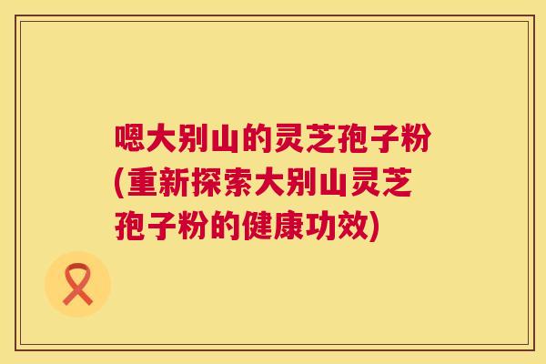 嗯大别山的灵芝孢子粉(重新探索大别山灵芝孢子粉的健康功效) 第1张 嗯大别山的灵芝孢子粉(重新探索大别山灵芝孢子粉的健康功效) 第1张