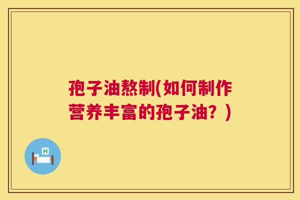 孢子油熬制(如何制作营养丰富的孢子油?) 第1张 孢子油熬制(如何制作营养丰富的孢子油?) 第1张