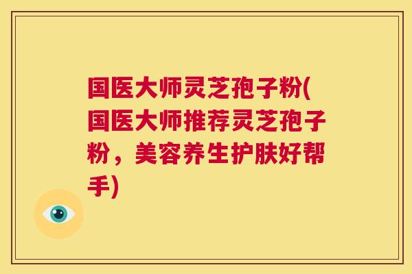 国医大师灵芝孢子粉(国医大师推荐灵芝孢子粉，美容养生护肤好帮手)  第1张