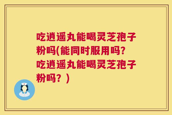 吃逍遥丸能喝灵芝孢子粉吗(能同时服用吗?吃逍遥丸能喝灵芝孢子粉吗?) 第1张 吃逍遥丸能喝灵芝孢子粉吗(能同时服用吗?吃逍遥丸能喝灵芝孢子粉吗?) 第1张