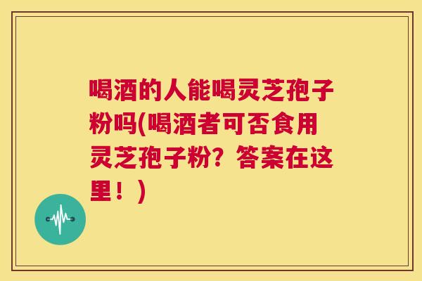 喝酒的人能喝灵芝孢子粉吗(喝酒者可否食用灵芝孢子粉?答案在这里!) 第1张 喝酒的人能喝灵芝孢子粉吗(喝酒者可否食用灵芝孢子粉?答案在这里!) 第1张