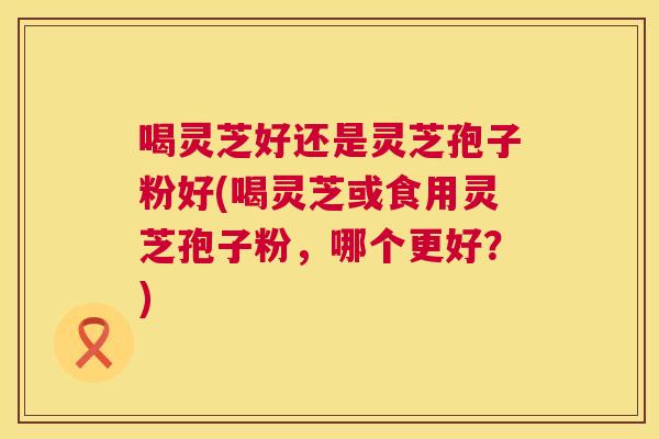 喝灵芝好还是灵芝孢子粉好(喝灵芝或食用灵芝孢子粉,哪个更好?) 第1张 喝灵芝好还是灵芝孢子粉好(喝灵芝或食用灵芝孢子粉,哪个更好?) 第1张