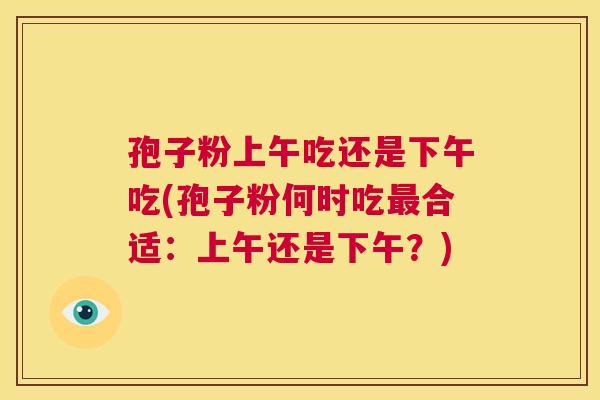孢子粉上午吃还是下午吃(孢子粉何时吃最合适：上午还是下午？)  第1张