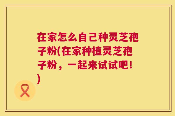 在家怎么自己种灵芝孢子粉(在家种植灵芝孢子粉,一起来试试吧!) 第1张 在家怎么自己种灵芝孢子粉(在家种植灵芝孢子粉,一起来试试吧!) 第1张