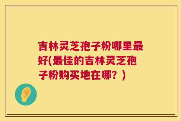 吉林灵芝孢子粉哪里最好(最佳的吉林灵芝孢子粉购买地在哪？)  第1张