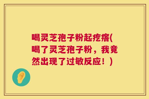 喝灵芝孢子粉起疙瘩(喝了灵芝孢子粉,我竟然出现了过敏反应!) 第1张 喝灵芝孢子粉起疙瘩(喝了灵芝孢子粉,我竟然出现了过敏反应!) 第1张