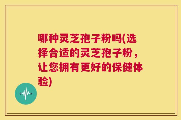 哪种灵芝孢子粉吗(选择合适的灵芝孢子粉，让您拥有更好的保健体验)  第1张