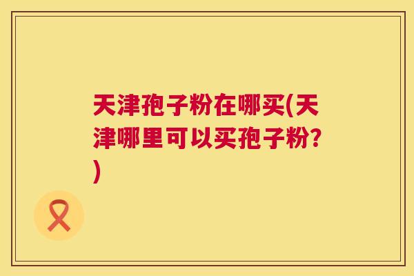 天津孢子粉在哪买(天津哪里可以买孢子粉?) 第1张 天津孢子粉在哪买(天津哪里可以买孢子粉?) 第1张