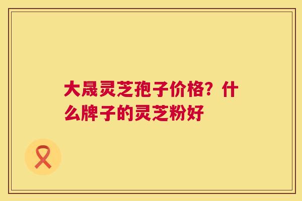 大晟灵芝孢子价格？什么牌子的灵芝粉好  第1张