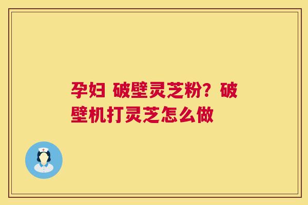 孕妇 破壁灵芝粉？破壁机打灵芝怎么做  第1张