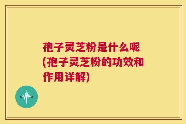 孢子灵芝粉是什么呢 (孢子灵芝粉的功效和作用详解) 第1张 孢子灵芝粉是什么呢 (孢子灵芝粉的功效和作用详解) 第1张