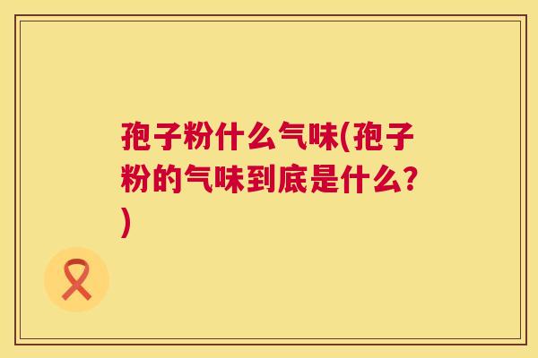 孢子粉什么气味(孢子粉的气味到底是什么?) 第1张 孢子粉什么气味(孢子粉的气味到底是什么?) 第1张