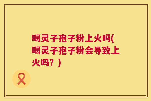 喝灵子孢子粉上火吗(喝灵子孢子粉会导致上火吗?) 第1张 喝灵子孢子粉上火吗(喝灵子孢子粉会导致上火吗?) 第1张