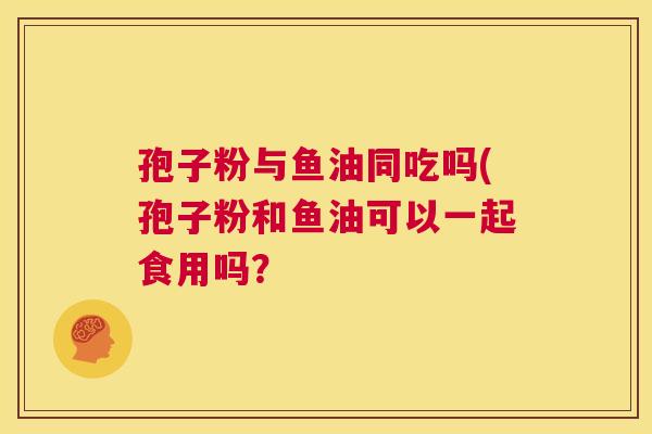 孢子粉与鱼油同吃吗(孢子粉和鱼油可以一起食用吗? 第1张 孢子粉与鱼油同吃吗(孢子粉和鱼油可以一起食用吗? 第1张