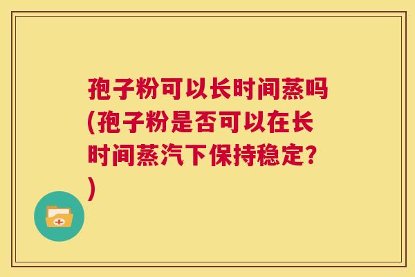 孢子粉可以长时间蒸吗(孢子粉是否可以在长时间蒸汽下保持稳定?) 第1张 孢子粉可以长时间蒸吗(孢子粉是否可以在长时间蒸汽下保持稳定?) 第1张