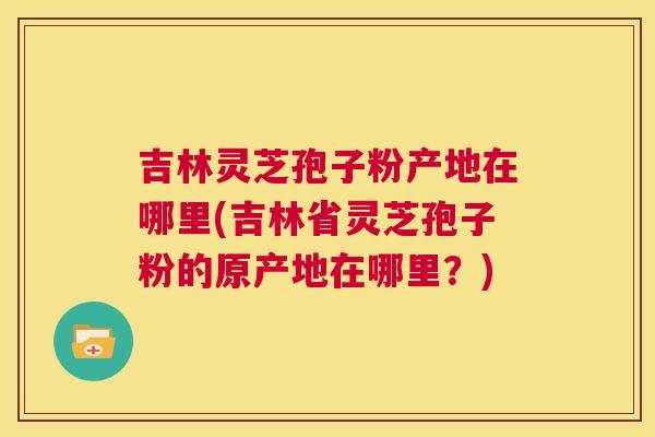吉林灵芝孢子粉产地在哪里(吉林省灵芝孢子粉的原产地在哪里？)  第1张