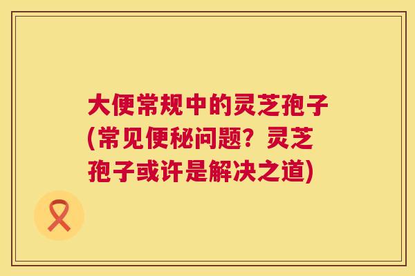 大便常规中的灵芝孢子(常见便秘问题?灵芝孢子或许是解决之道) 第1张 大便常规中的灵芝孢子(常见便秘问题?灵芝孢子或许是解决之道) 第1张
