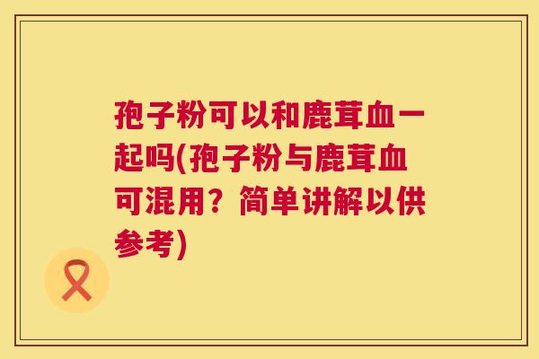 孢子粉可以和鹿茸血一起吗(孢子粉与鹿茸血可混用？简单讲解以供参考)  第1张
