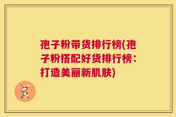 孢子粉带货排行榜(孢子粉搭配好货排行榜:打造美丽新肌肤) 第1张 孢子粉带货排行榜(孢子粉搭配好货排行榜:打造美丽新肌肤) 第1张