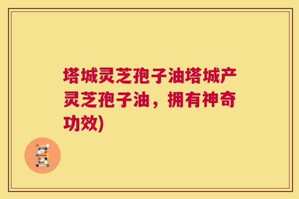 塔城灵芝孢子油塔城产灵芝孢子油,拥有神奇功效) 第1张 塔城灵芝孢子油塔城产灵芝孢子油,拥有神奇功效) 第1张