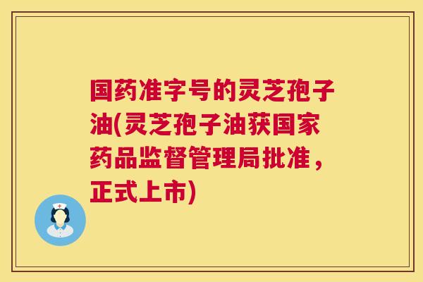 国药准字号的灵芝孢子油(灵芝孢子油获国家药品监督管理局批准,正式上市) 第1张 国药准字号的灵芝孢子油(灵芝孢子油获国家药品监督管理局批准,正式上市) 第1张