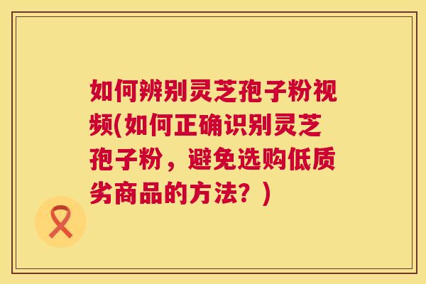 如何辨别灵芝孢子粉视频(如何正确识别灵芝孢子粉，避免选购低质劣商品的方法？)  第1张