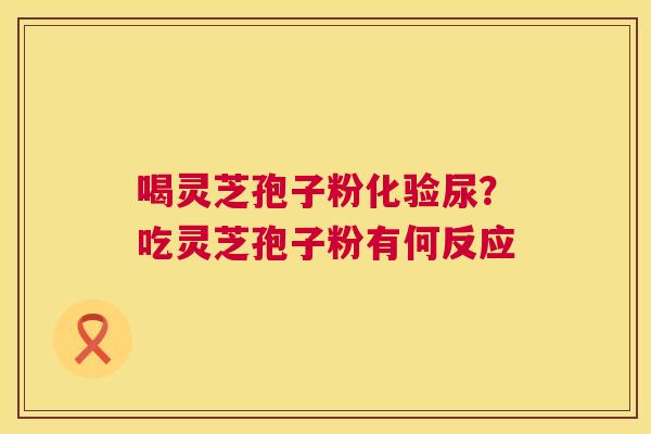 喝灵芝孢子粉化验尿?吃灵芝孢子粉有何反应 第1张 喝灵芝孢子粉化验尿?吃灵芝孢子粉有何反应 第1张