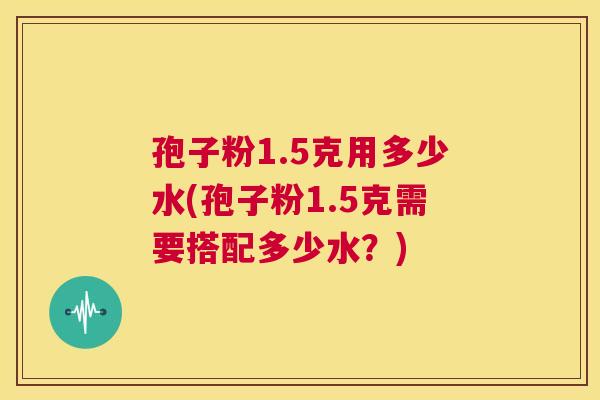 孢子粉1.5克用多少水(孢子粉1.5克需要搭配多少水?) 第1张 孢子粉1.5克用多少水(孢子粉1.5克需要搭配多少水?) 第1张