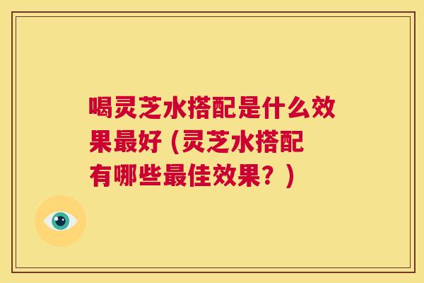 喝灵芝水搭配是什么效果最好 (灵芝水搭配有哪些最佳效果？)  第1张