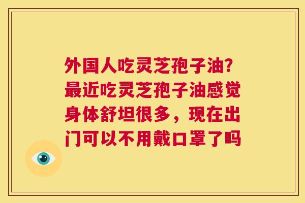 外国人吃灵芝孢子油?最近吃灵芝孢子油感觉身体舒坦很多,现在出门可以不用戴口罩了吗 第1张 外国人吃灵芝孢子油?最近吃灵芝孢子油感觉身体舒坦很多,现在出门可以不用戴口罩了吗 第1张
