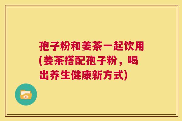 孢子粉和姜茶一起饮用(姜茶搭配孢子粉,喝出养生健康新方式) 第1张 孢子粉和姜茶一起饮用(姜茶搭配孢子粉,喝出养生健康新方式) 第1张