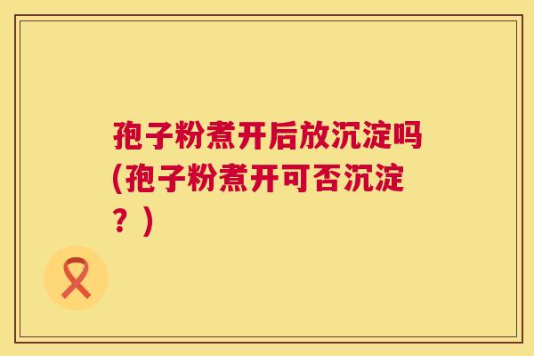 孢子粉煮开后放沉淀吗(孢子粉煮开可否沉淀?) 第1张 孢子粉煮开后放沉淀吗(孢子粉煮开可否沉淀?) 第1张