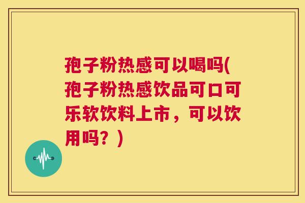 孢子粉热感可以喝吗(孢子粉热感饮品可口可乐软饮料上市，可以饮用吗？)  第1张