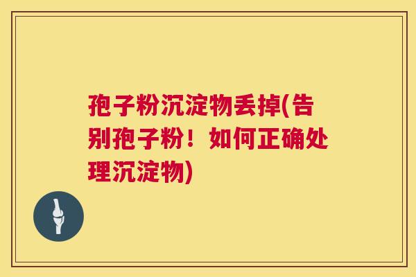 孢子粉沉淀物丢掉(告别孢子粉!如何正确处理沉淀物) 第1张 孢子粉沉淀物丢掉(告别孢子粉!如何正确处理沉淀物) 第1张