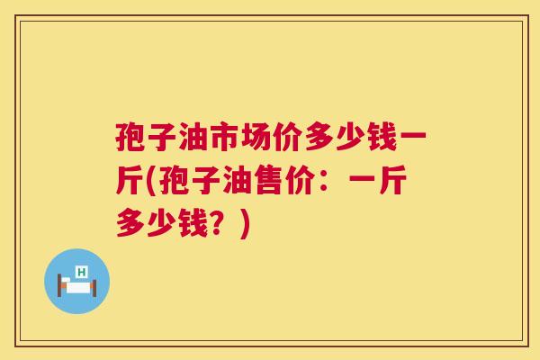孢子油市场价多少钱一斤(孢子油售价：一斤多少钱？)  第1张