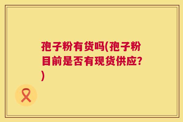 孢子粉有货吗(孢子粉目前是否有现货供应?) 第1张 孢子粉有货吗(孢子粉目前是否有现货供应?) 第1张