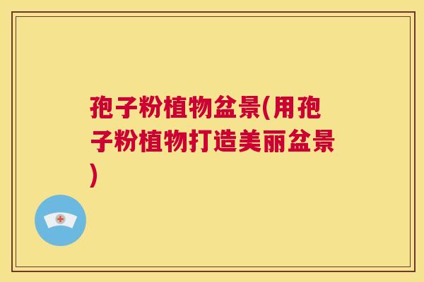孢子粉植物盆景(用孢子粉植物打造美丽盆景)  第1张
