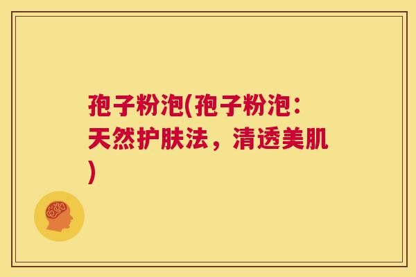 孢子粉泡(孢子粉泡:天然护肤法,清透美肌) 第1张 孢子粉泡(孢子粉泡:天然护肤法,清透美肌) 第1张
