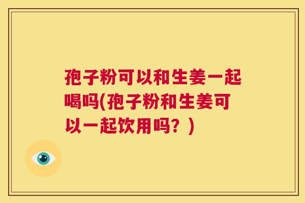 孢子粉可以和生姜一起喝吗(孢子粉和生姜可以一起饮用吗?) 第1张 孢子粉可以和生姜一起喝吗(孢子粉和生姜可以一起饮用吗?) 第1张