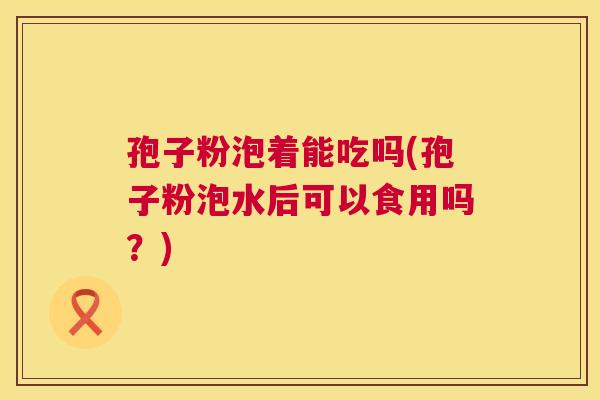 孢子粉泡着能吃吗(孢子粉泡水后可以食用吗?) 第1张 孢子粉泡着能吃吗(孢子粉泡水后可以食用吗?) 第1张