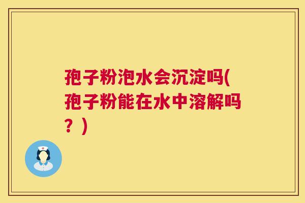 孢子粉泡水会沉淀吗(孢子粉能在水中溶解吗?) 第1张 孢子粉泡水会沉淀吗(孢子粉能在水中溶解吗?) 第1张