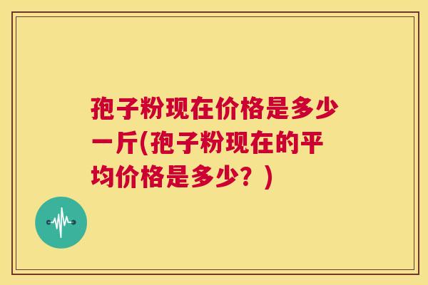 孢子粉现在价格是多少一斤(孢子粉现在的平均价格是多少？)  第1张