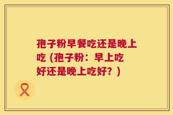 孢子粉早餐吃还是晚上吃 (孢子粉:早上吃好还是晚上吃好?) 第1张 孢子粉早餐吃还是晚上吃 (孢子粉:早上吃好还是晚上吃好?) 第1张