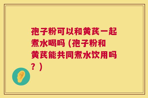 孢子粉可以和黄芪一起煮水喝吗 (孢子粉和黄芪能共同煮水饮用吗?) 第1张 孢子粉可以和黄芪一起煮水喝吗 (孢子粉和黄芪能共同煮水饮用吗?) 第1张