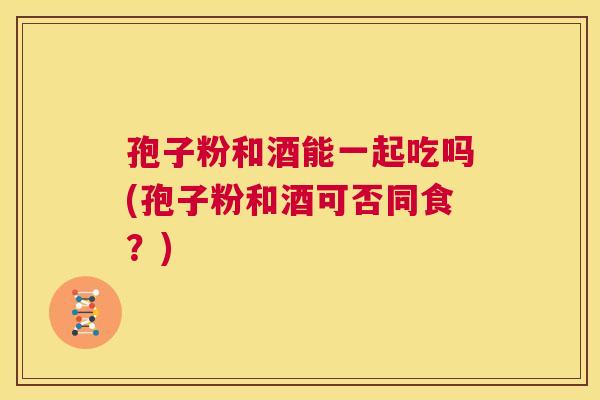 孢子粉和酒能一起吃吗(孢子粉和酒可否同食？)  第1张