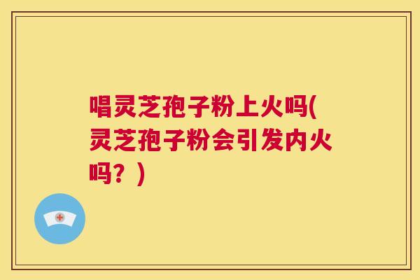 唱灵芝孢子粉上火吗(灵芝孢子粉会引发内火吗?) 第1张 唱灵芝孢子粉上火吗(灵芝孢子粉会引发内火吗?) 第1张