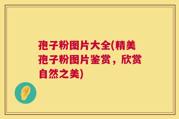 孢子粉图片大全(精美孢子粉图片鉴赏,欣赏自然之美) 第1张 孢子粉图片大全(精美孢子粉图片鉴赏,欣赏自然之美) 第1张