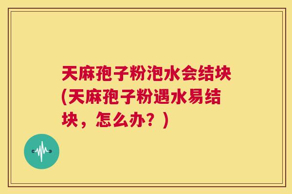 天麻孢子粉泡水会结块(天麻孢子粉遇水易结块,怎么办?) 第1张 天麻孢子粉泡水会结块(天麻孢子粉遇水易结块,怎么办?) 第1张