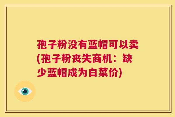 孢子粉没有蓝帽可以卖(孢子粉丧失商机:缺少蓝帽成为白菜价) 第1张 孢子粉没有蓝帽可以卖(孢子粉丧失商机:缺少蓝帽成为白菜价) 第1张