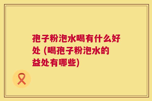 孢子粉泡水喝有什么好处 (喝孢子粉泡水的益处有哪些) 第1张 孢子粉泡水喝有什么好处 (喝孢子粉泡水的益处有哪些) 第1张